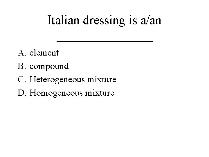 Italian dressing is a/an ________ A. element B. compound C. Heterogeneous mixture D. Homogeneous