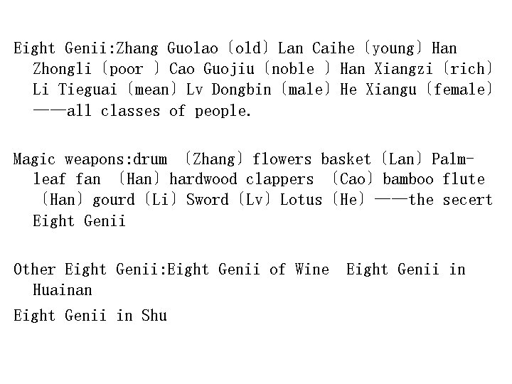 Eight Genii: Zhang Guolao〔old〕Lan Caihe〔young〕Han Zhongli〔poor 〕Cao Guojiu〔noble 〕Han Xiangzi〔rich〕 Li Tieguai〔mean〕Lv Dongbin〔male〕He Xiangu〔female〕