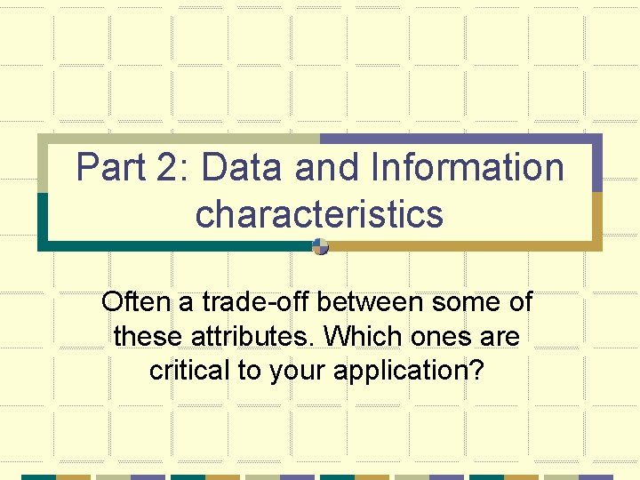 Part 2: Data and Information characteristics Often a trade-off between some of these attributes.