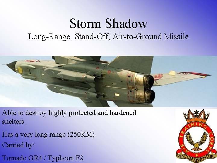 Storm Shadow Long-Range, Stand-Off, Air-to-Ground Missile Able to destroy highly protected and hardened shelters. Storm Shadow Long-Range, Stand-Off, Air-to-Ground Missile Able to destroy highly protected and hardened shelters.