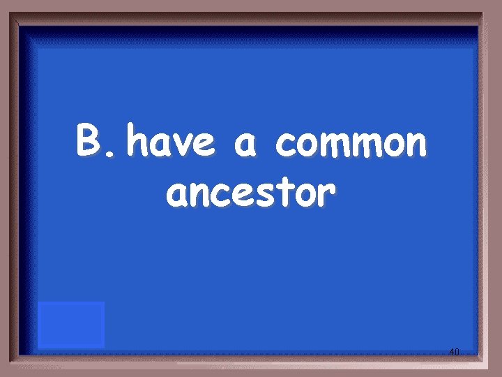 B. have a common ancestor 40 B. have a common ancestor 40
