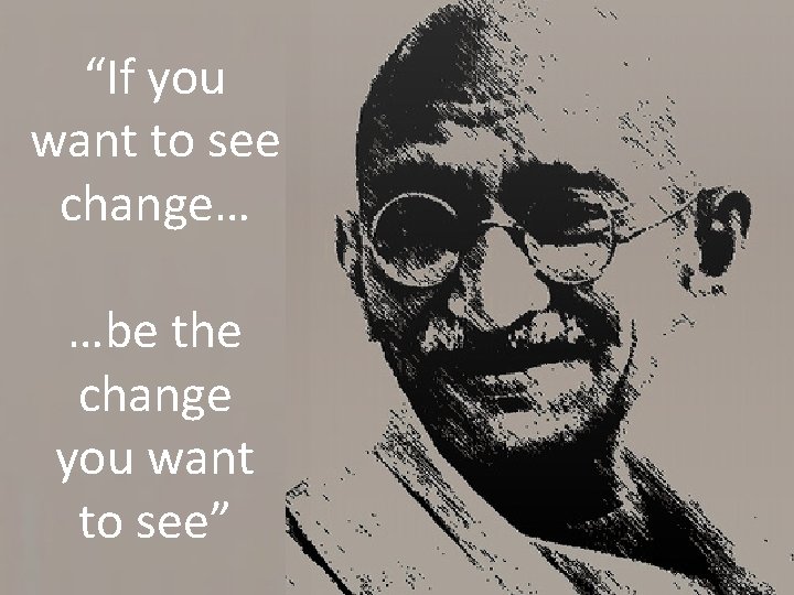 “If you want to see change… …be the change you want to see” 
