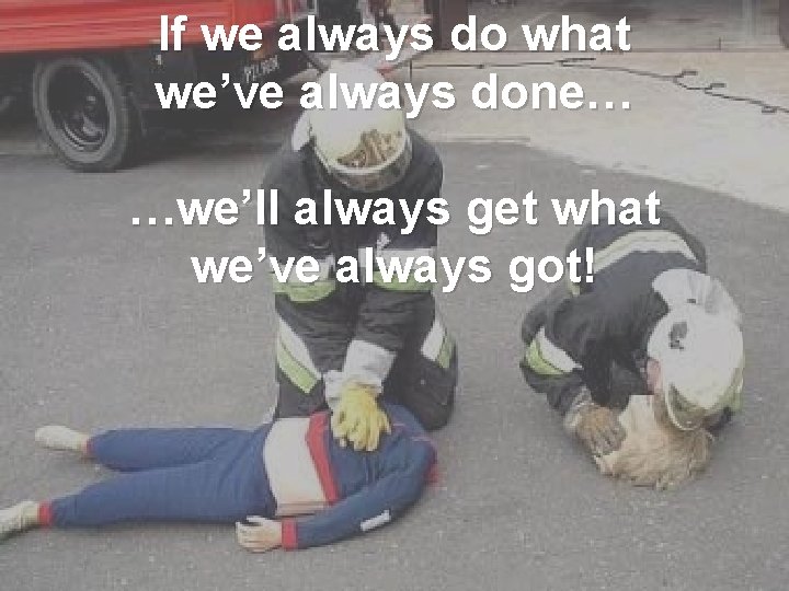 If we always do what we’ve always done… …we’ll always get what we’ve always