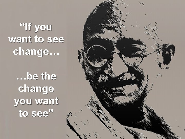 “If you want to see change… …be the change you want to see” 