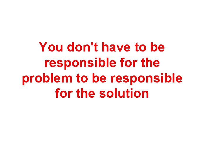 You don't have to be responsible for the problem to be responsible for the