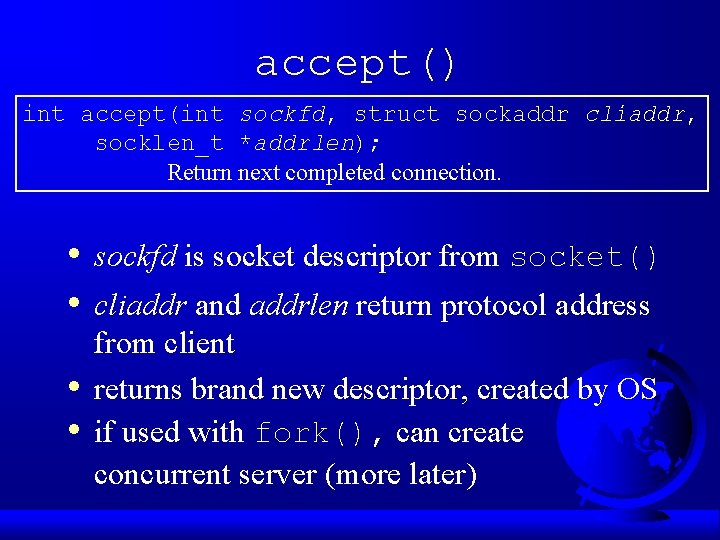 accept() int accept(int sockfd, struct sockaddr cliaddr, socklen_t *addrlen); Return next completed connection. • accept() int accept(int sockfd, struct sockaddr cliaddr, socklen_t *addrlen); Return next completed connection. •