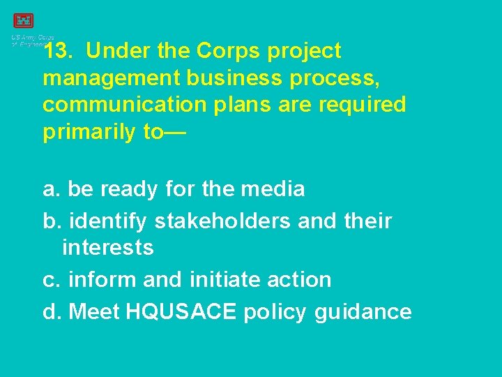 13. Under the Corps project management business process, communication plans are required primarily to—