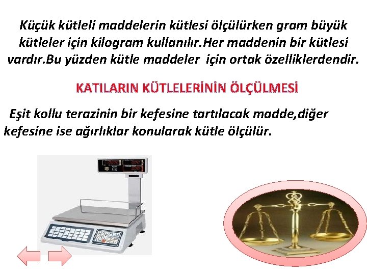 Küçük kütleli maddelerin kütlesi ölçülürken gram büyük kütleler için kilogram kullanılır. Her maddenin bir