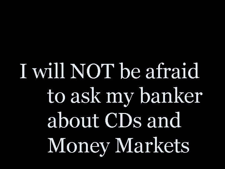 I will NOT be afraid to ask my banker about CDs and Money Markets