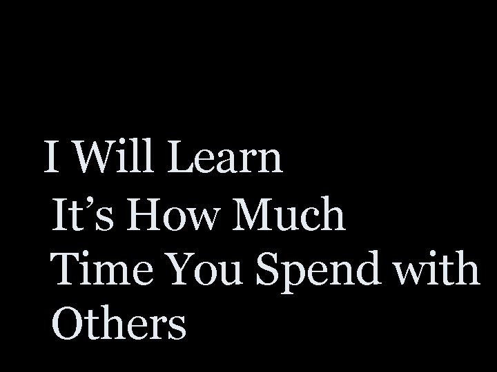 I Will Learn It’s How Much Time You Spend with Others 