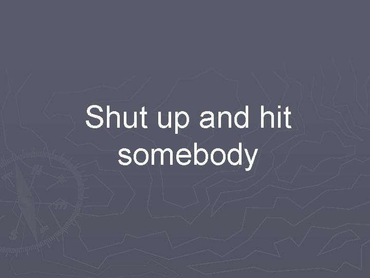 Shut up and hit somebody 