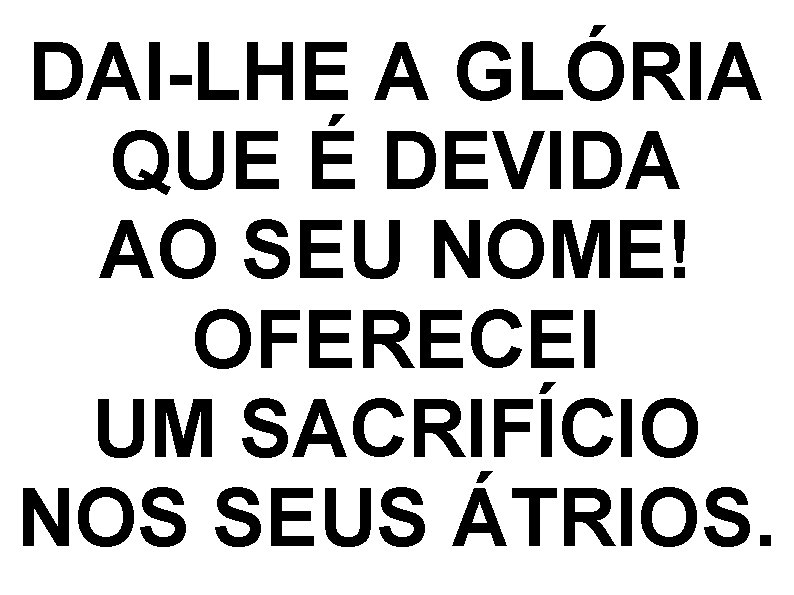 DAI-LHE A GLÓRIA QUE É DEVIDA AO SEU NOME! OFERECEI UM SACRIFÍCIO NOS SEUS DAI-LHE A GLÓRIA QUE É DEVIDA AO SEU NOME! OFERECEI UM SACRIFÍCIO NOS SEUS