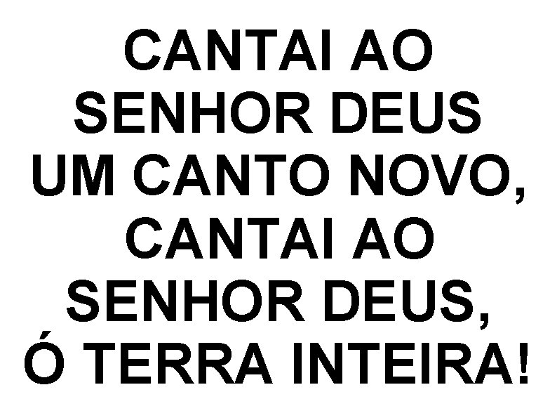 CANTAI AO SENHOR DEUS UM CANTO NOVO, CANTAI AO SENHOR DEUS, Ó TERRA INTEIRA! CANTAI AO SENHOR DEUS UM CANTO NOVO, CANTAI AO SENHOR DEUS, Ó TERRA INTEIRA!
