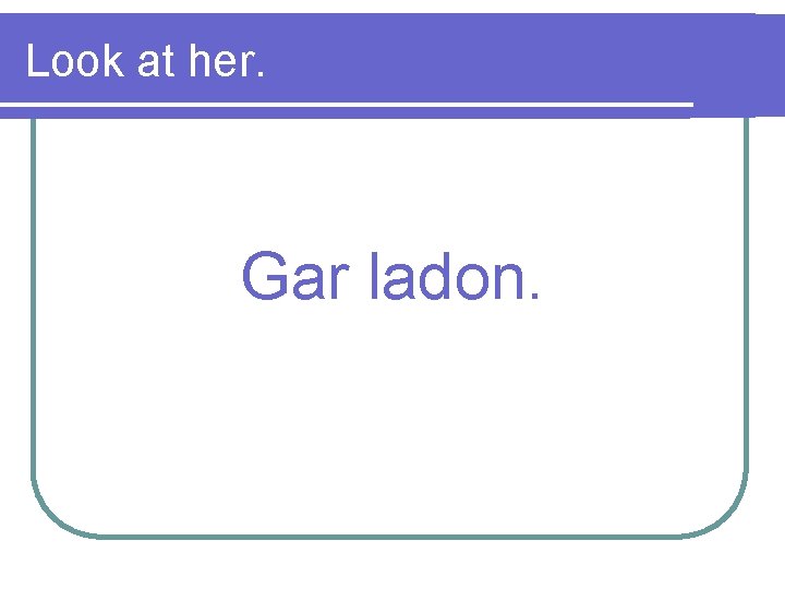 Look at her. Gar ladon. 