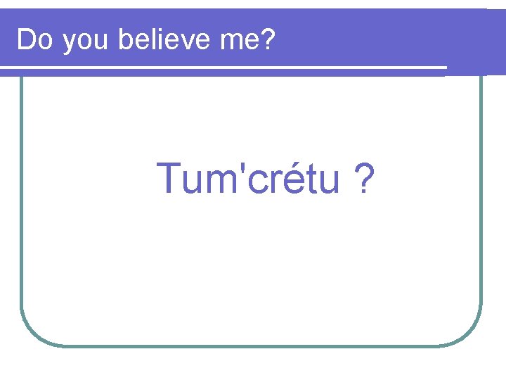 Do you believe me? Tum'crétu ? 