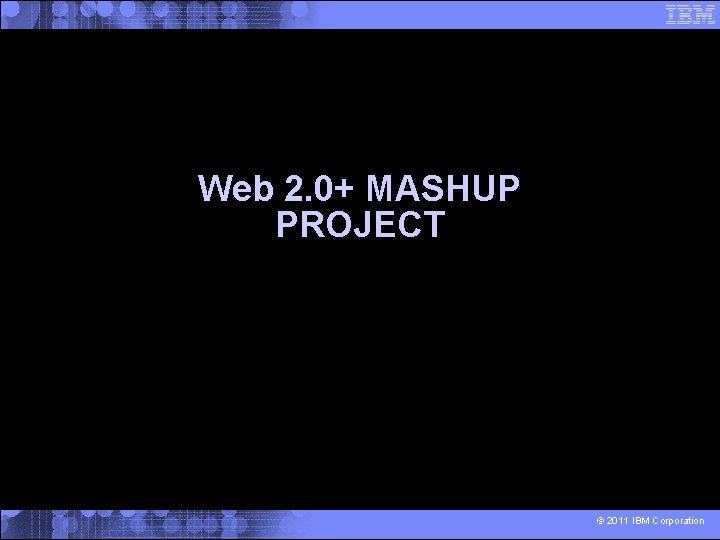 Web 2. 0+ MASHUP PROJECT © 2011 IBM Corporation 