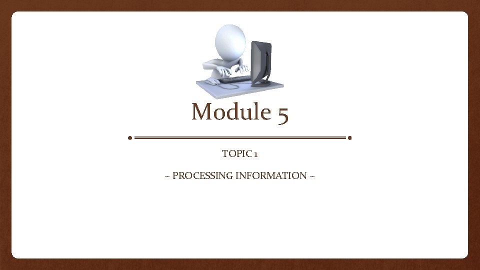 Module 5 TOPIC 1 ~ PROCESSING INFORMATION ~ 