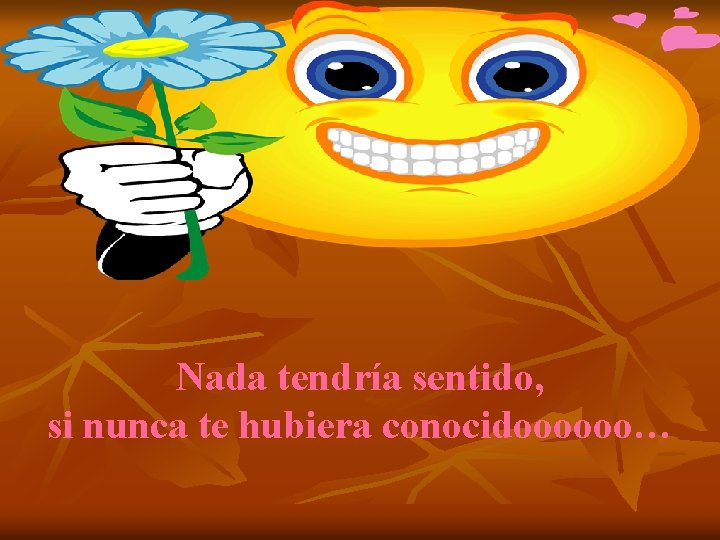 Nada tendría sentido, si nunca te hubiera conocidoooooo… 