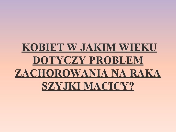  KOBIET W JAKIM WIEKU DOTYCZY PROBLEM ZACHOROWANIA NA RAKA SZYJKI MACICY? 