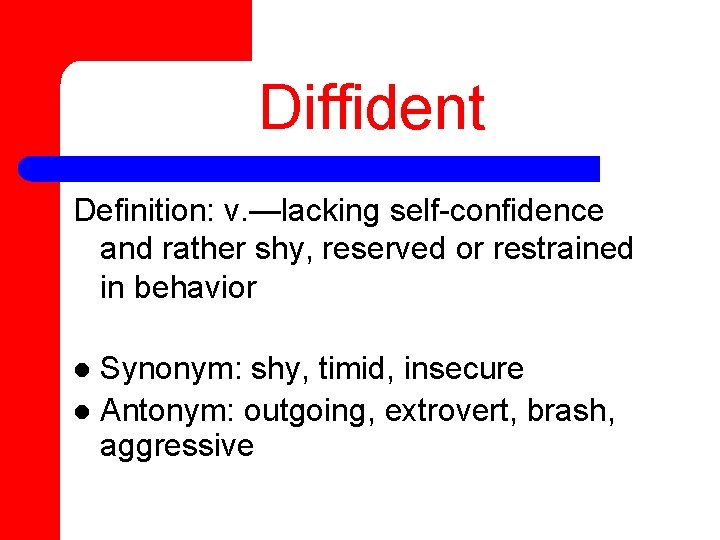 Diffident Definition: v. —lacking self-confidence and rather shy, reserved or restrained in behavior Synonym: