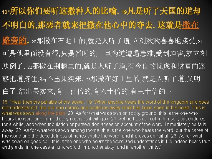 所以你们要听这撒种人的比喻。19凡是听了天国的道却 18“ 不明白的, 那恶者就来把撒在他心中的夺去。这就是撒在 路旁的。20那撒在石地上的, 就是人听了道, 立刻欢欢喜喜地接受, 21 可是他里面没有根, 只是暂时的; 一旦为道遭遇患难, 受到迫害, 就立刻 跌倒了。22那撒在荆棘里的,
