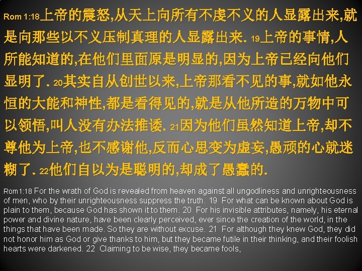 上帝的震怒, 从天上向所有不虔不义的人显露出来, 就 Rom 1: 18 是向那些以不义压制真理的人显露出来。19上帝的事情, 人 所能知道的, 在他们里面原是明显的, 因为上帝已经向他们 显明了。20其实自从创世以来, 上帝那看不见的事, 就如他永