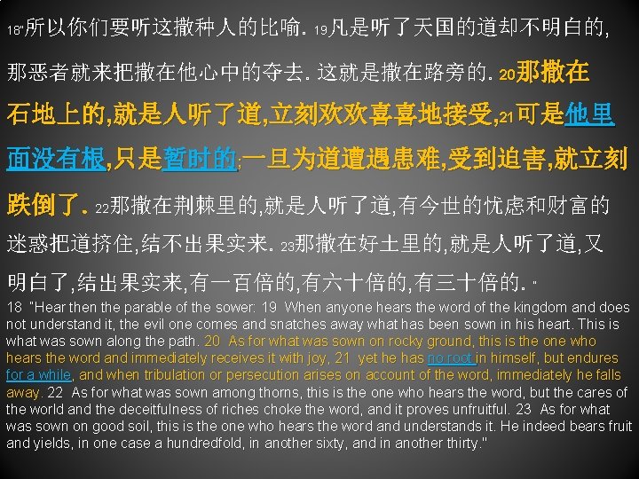 18“ 所以你们要听这撒种人的比喻。19凡是听了天国的道却不明白的, 那恶者就来把撒在他心中的夺去。这就是撒在路旁的。20那撒在 石地上的, 就是人听了道, 立刻欢欢喜喜地接受, 21可是他里 面没有根, 只是暂时的; 一旦为道遭遇患难, 受到迫害, 就立刻 跌倒了。22那撒在荆棘里的, 就是人听了道,