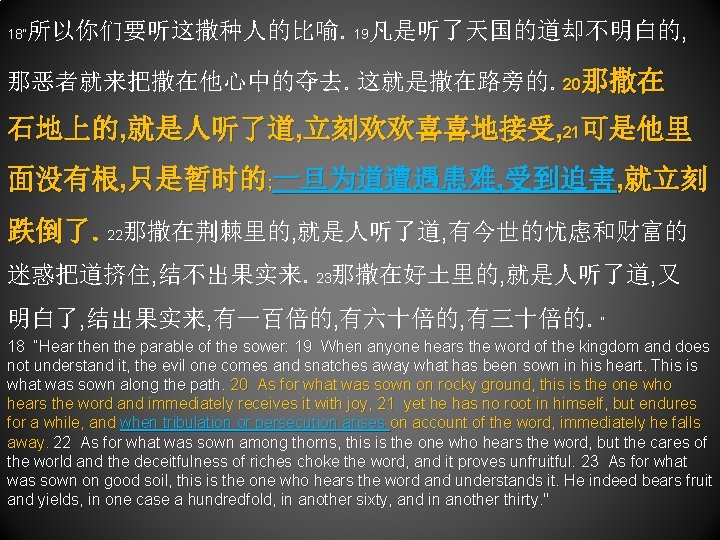 18“ 所以你们要听这撒种人的比喻。19凡是听了天国的道却不明白的, 那恶者就来把撒在他心中的夺去。这就是撒在路旁的。20那撒在 石地上的, 就是人听了道, 立刻欢欢喜喜地接受, 21可是他里 面没有根, 只是暂时的; 一旦为道遭遇患难, 受到迫害, 就立刻 跌倒了。22那撒在荆棘里的, 就是人听了道,