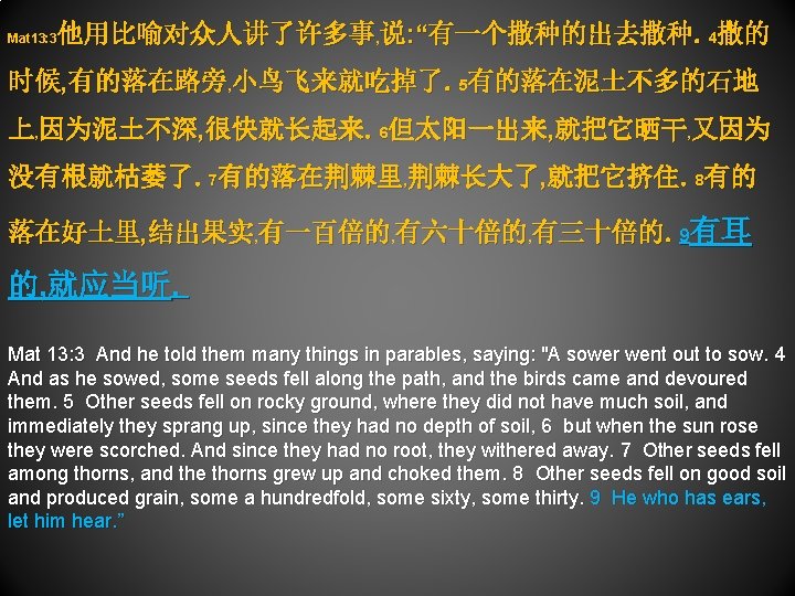 他用比喻对众人讲了许多事, 说: “有一个撒种的出去撒种。4撒的 Mat 13: 3 时候, 有的落在路旁, 小鸟飞来就吃掉了。5有的落在泥土不多的石地 上, 因为泥土不深, 很快就长起来。6但太阳一出来, 就把它晒干, 又因为