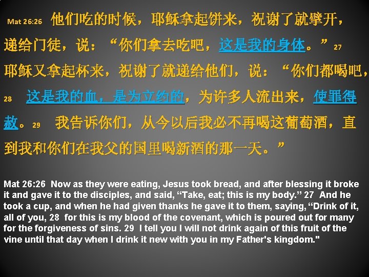  Mat 26: 26 他们吃的时候，耶稣拿起饼来，祝谢了就擘开， 递给门徒，说：“你们拿去吃吧，这是我的身体。” 27 耶稣又拿起杯来，祝谢了就递给他们，说：“你们都喝吧， 28 这是我的血，是为立约的，为许多人流出来，使罪得 赦。29 我告诉你们，从今以后我必不再喝这葡萄酒，直 到我和你们在我父的国里喝新酒的那一天。” Mat