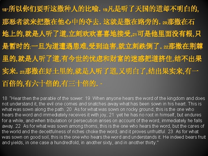 所以你们要听这撒种人的比喻。19凡是听了天国的道却不明白的, 18“ 那恶者就来把撒在他心中的夺去。这就是撒在路旁的。20那撒在石 地上的, 就是人听了道, 立刻欢欢喜喜地接受, 21可是他里面没有根, 只 是暂时的; 一旦为道遭遇患难, 受到迫害, 就立刻跌倒了。22那撒在荆棘 里的, 就是人听了道,