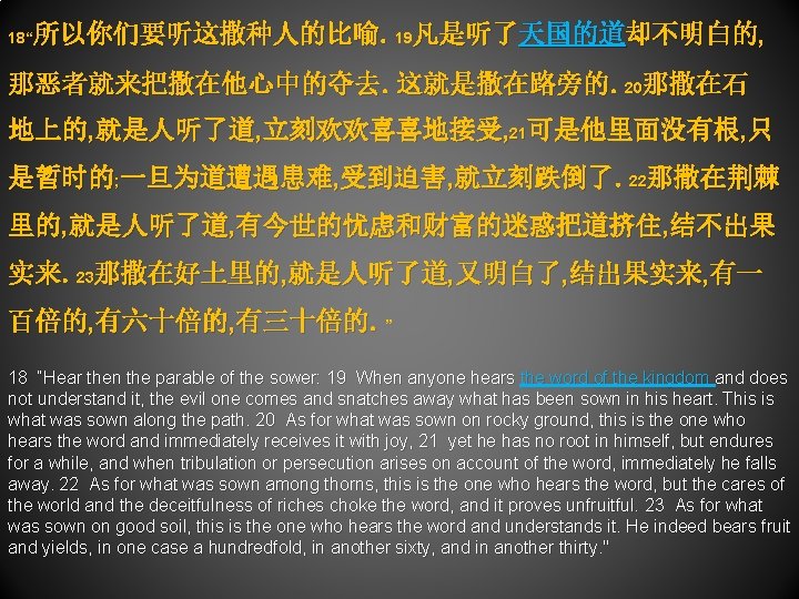 所以你们要听这撒种人的比喻。19凡是听了天国的道却不明白的, 18“ 那恶者就来把撒在他心中的夺去。这就是撒在路旁的。20那撒在石 地上的, 就是人听了道, 立刻欢欢喜喜地接受, 21可是他里面没有根, 只 是暂时的; 一旦为道遭遇患难, 受到迫害, 就立刻跌倒了。22那撒在荆棘 里的, 就是人听了道,