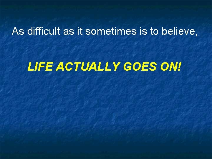 As difficult as it sometimes is to believe, LIFE ACTUALLY GOES ON! 