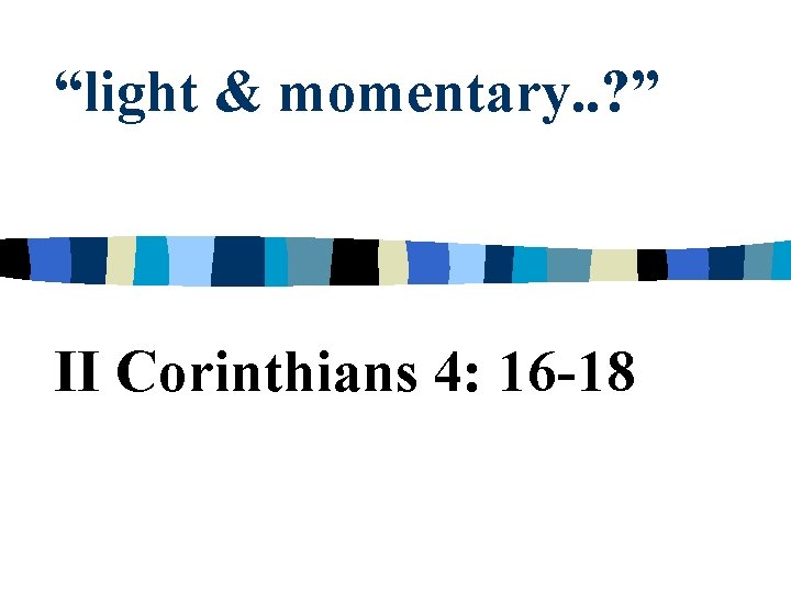 “light & momentary. . ? ” II Corinthians 4: 16 -18 