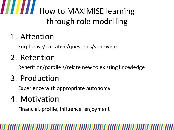 How to MAXIMISE learning through role modelling 1. Attention Emphasise/narrative/questions/subdivide 2. Retention Repetition/parallels/relate new