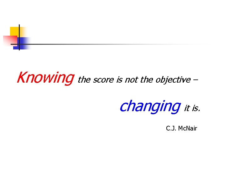 Knowing the score is not the objective – changing it is. C. J. Mc.