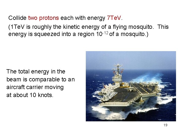 Collide two protons each with energy 7 Te. V. (1 Te. V is roughly