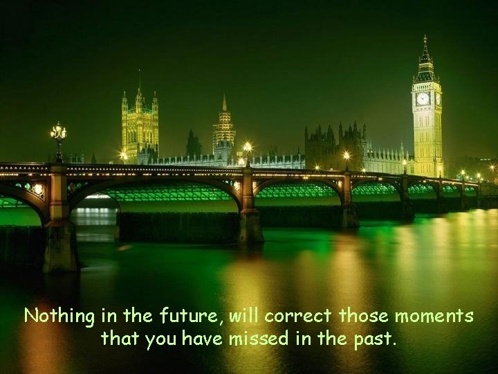 Nothing in the future, will correct those moments that you have missed in the