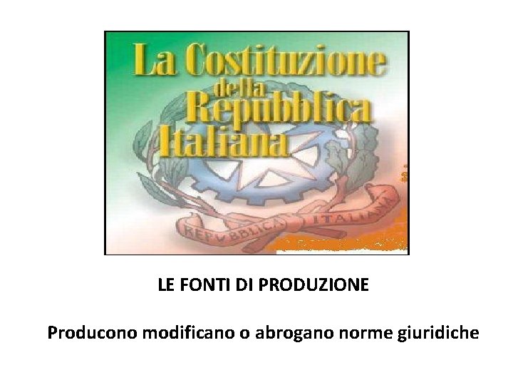 LE FONTI DI PRODUZIONE Producono modificano o abrogano norme giuridiche 