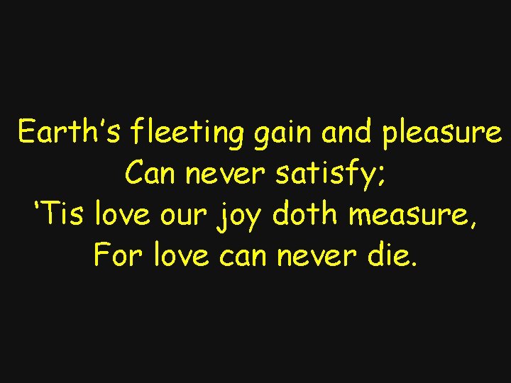 Earth’s fleeting gain and pleasure Can never satisfy; ‘Tis love our joy doth measure,