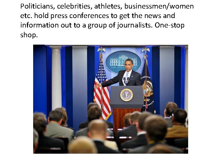 Politicians, celebrities, athletes, businessmen/women etc. hold press conferences to get the news and information