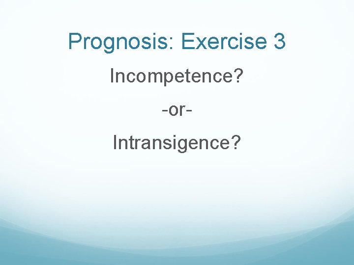 Prognosis: Exercise 3 Incompetence? -or. Intransigence? 