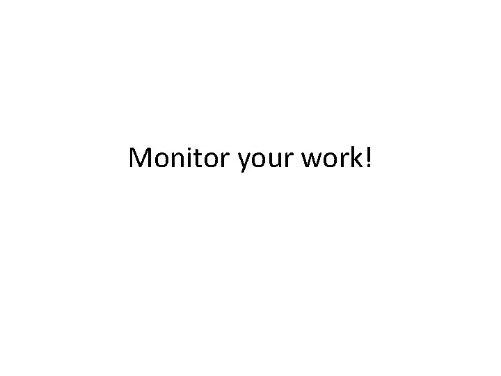 Monitor your work! 