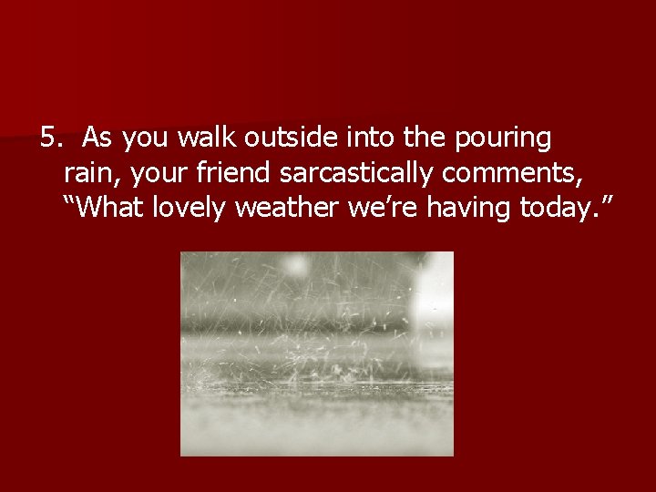 5. As you walk outside into the pouring rain, your friend sarcastically comments, “What