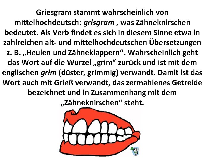 Griesgram stammt wahrscheinlich von mittelhochdeutsch: grisgram , was Zähneknirschen bedeutet. Als Verb findet es