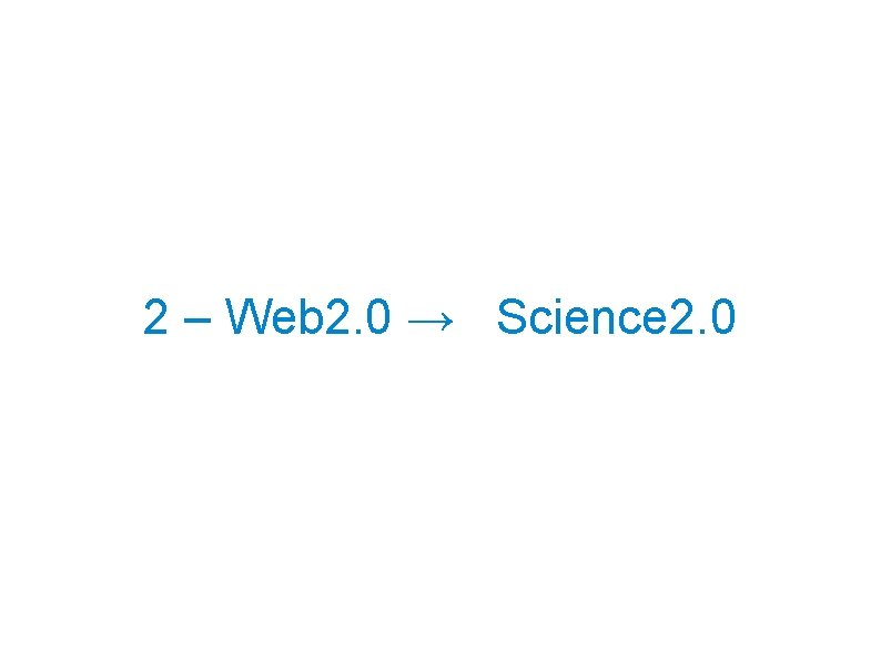 2 – Web 2. 0 → Science 2. 0 