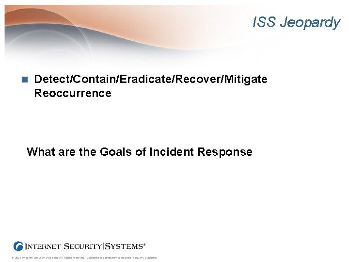 ISS Jeopardy n Detect/Contain/Eradicate/Recover/Mitigate Reoccurrence What are the Goals of Incident Response © 2004