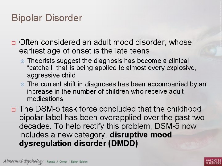 Bipolar Disorder Often considered an adult mood disorder, whose earliest age of onset is