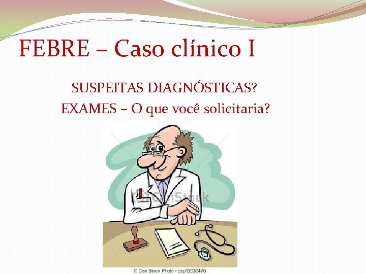 FEBRE – Caso clínico I SUSPEITAS DIAGNÓSTICAS? EXAMES – O que você solicitaria? 