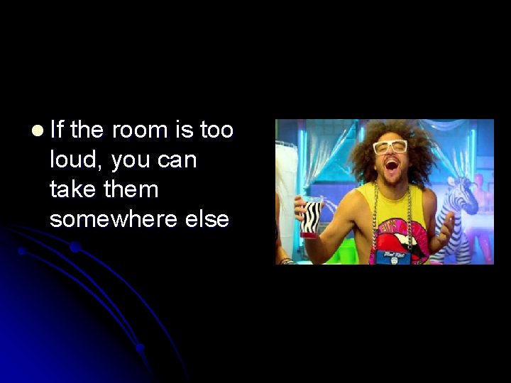 l If the room is too loud, you can take them somewhere else 